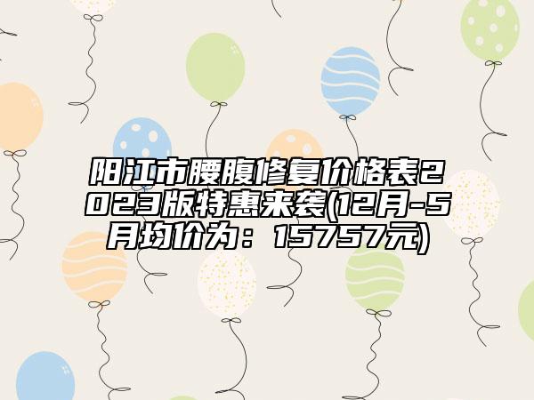 阳江市腰腹修复价格表2023版特惠来袭(12月-5月均价为：15757元)