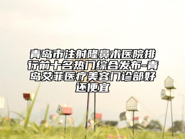 青岛市注射隆鼻术医院排行前十名热门综合发布-青岛艾菲医疗美容门诊部好还便宜