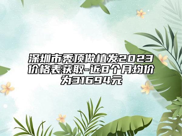 深圳市秃顶做植发2023价格表获取-近8个月均价为31694元