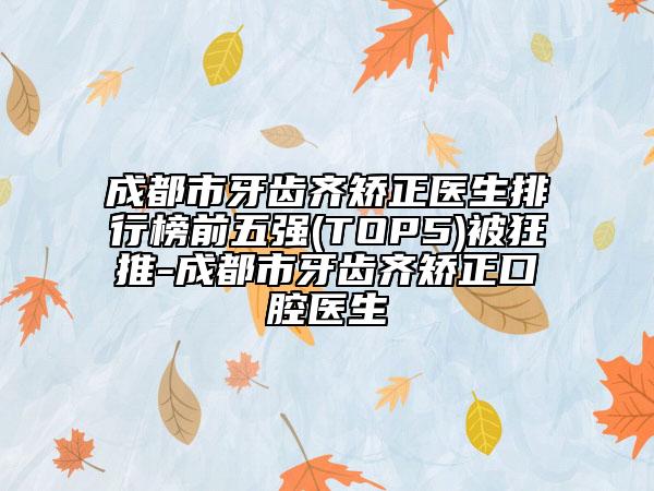 成都市牙齿齐矫正医生排行榜前五强(TOP5)被狂推-成都市牙齿齐矫正口腔医生