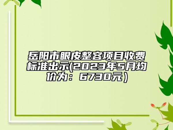 岳阳市眼皮整容项目收费标准出示(2023年5月均价为：6730元）