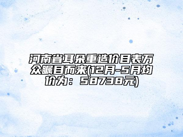 河南省耳朵重造价目表万众瞩目而来(12月-5月均价为：58738元)