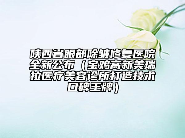 陕西省眼部除皱修复医院全新公布（宝鸡高新美瑞拉医疗美容诊所打造技术口碑王牌）