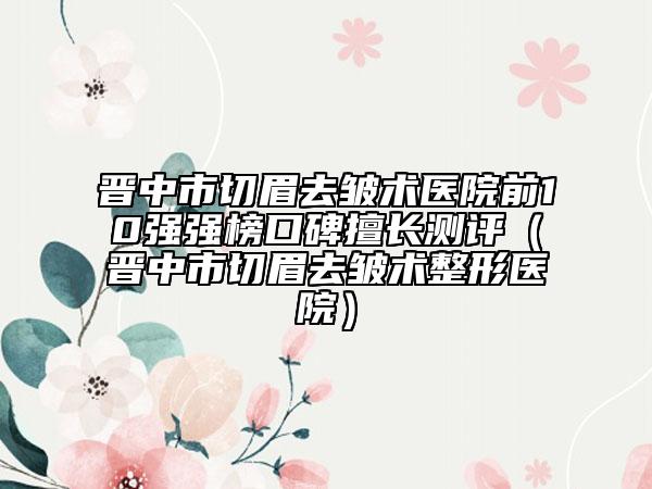 晋中市切眉去皱术医院前10强强榜口碑擅长测评（晋中市切眉去皱术整形医院）