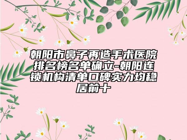 朝阳市鼻子再造手术医院排名榜名单确立-朝阳连锁机构清单口碑实力均稳居前十