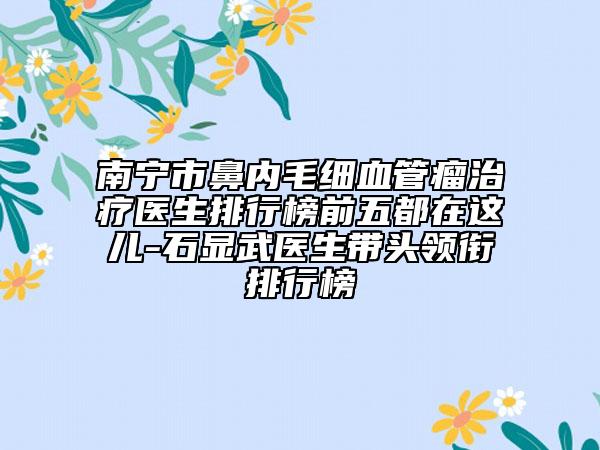 南宁市鼻内毛细血管瘤治疗医生排行榜前五都在这儿-石显武医生带头领衔排行榜