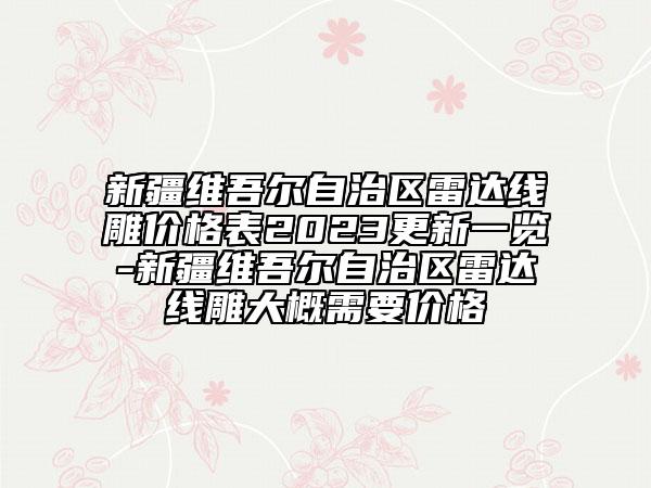 新疆维吾尔自治区雷达线雕价格表2023更新一览-新疆维吾尔自治区雷达线雕大概需要价格