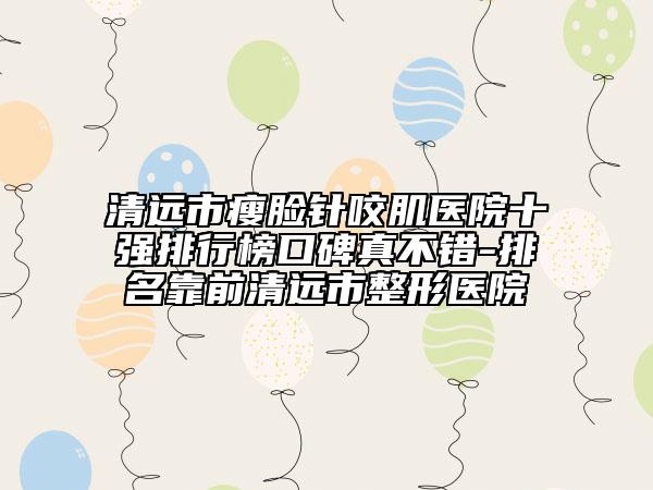 清远市瘦脸针咬肌医院十强排行榜口碑真不错-排名靠前清远市整形医院