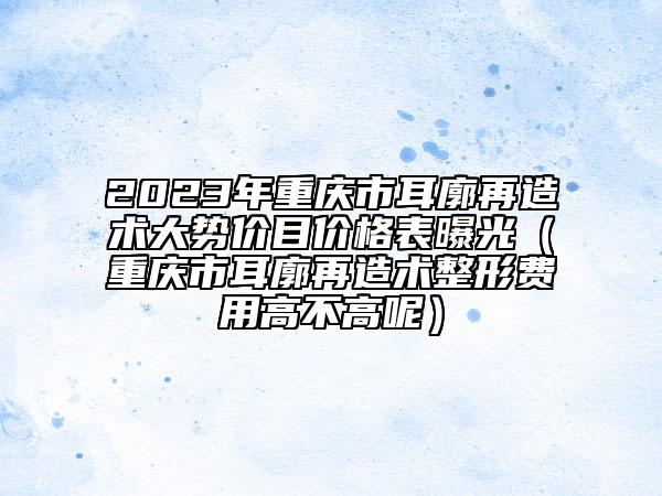 2023年重庆市耳廓再造术大势价目价格表曝光（重庆市耳廓再造术整形费用高不高呢）