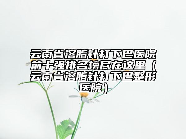 云南省溶脂针打下巴医院前十强排名榜尽在这里（云南省溶脂针打下巴整形医院）