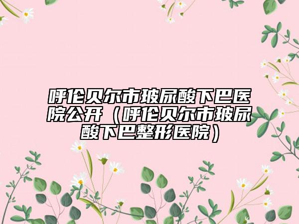 呼伦贝尔市玻尿酸下巴医院公开（呼伦贝尔市玻尿酸下巴整形医院）