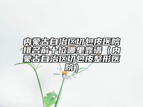 内蒙古自治区切包皮医院排名前十位哪里靠谱（内蒙古自治区切包皮整形医院）