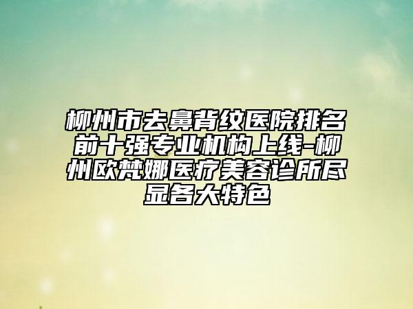 柳州市去鼻背纹医院排名前十强专业机构上线-柳州欧梵娜医疗美容诊所尽显各大特色