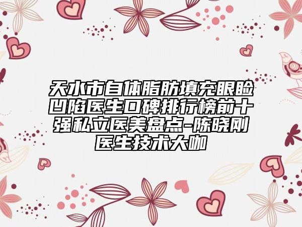 天水市自体脂肪填充眼睑凹陷医生口碑排行榜前十强私立医美盘点-陈晓刚医生技术大咖