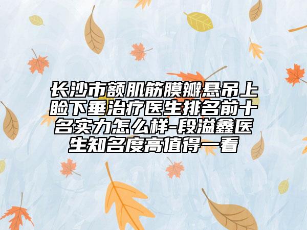 长沙市额肌筋膜瓣悬吊上睑下垂治疗医生排名前十名实力怎么样-段溢鑫医生知名度高值得一看