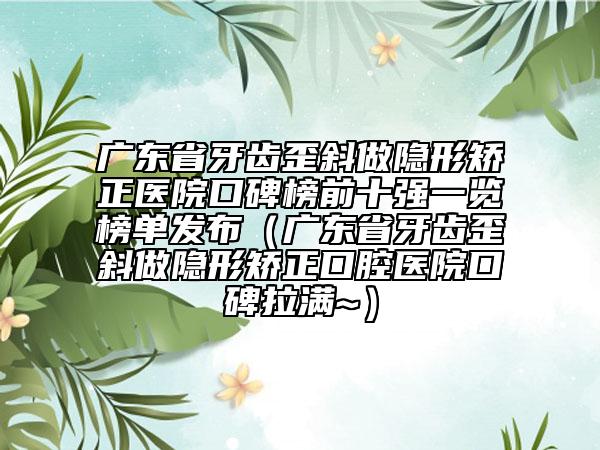 广东省牙齿歪斜做隐形矫正医院口碑榜前十强一览榜单发布（广东省牙齿歪斜做隐形矫正口腔医院口碑拉满~）