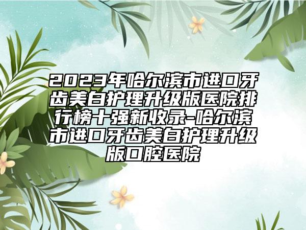 2023年哈尔滨市进口牙齿美白护理升级版医院排行榜十强新收录-哈尔滨市进口牙齿美白护理升级版口腔医院