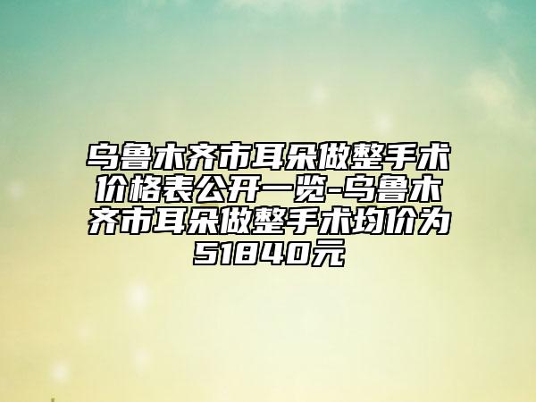 乌鲁木齐市耳朵做整手术价格表公开一览-乌鲁木齐市耳朵做整手术均价为51840元