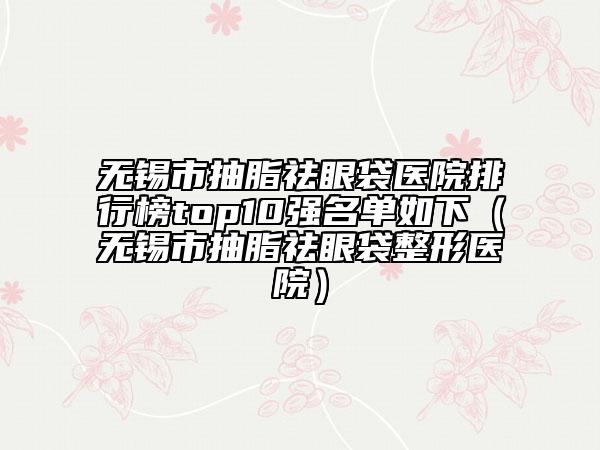 无锡市抽脂祛眼袋医院排行榜top10强名单如下（无锡市抽脂祛眼袋整形医院）