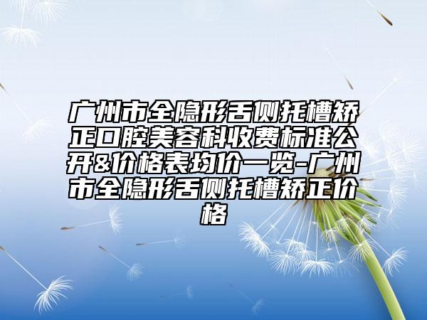 广州市全隐形舌侧托槽矫正口腔美容科收费标准公开&价格表均价一览-广州市全隐形舌侧托槽矫正价格