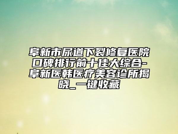 阜新市尿道下裂修复医院口碑排行前十佳大综合-阜新医韩医疗美容诊所揭晓_一键收藏