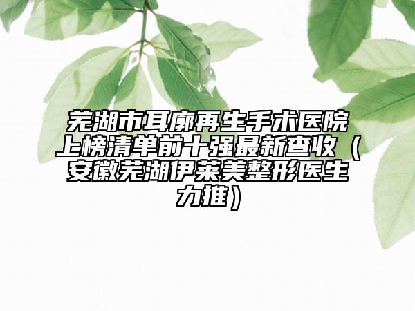 芜湖市耳廓再生手术医院上榜清单前十强最新查收（安徽芜湖伊莱美整形医生力推）