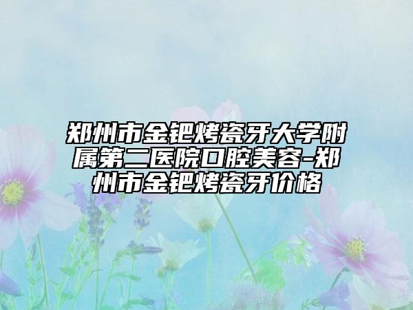 郑州市金钯烤瓷牙大学附属第二医院口腔美容-郑州市金钯烤瓷牙价格