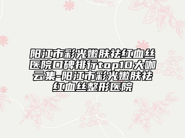 阳江市彩光嫩肤祛红血丝医院口碑排行top10大咖云集-阳江市彩光嫩肤祛红血丝整形医院