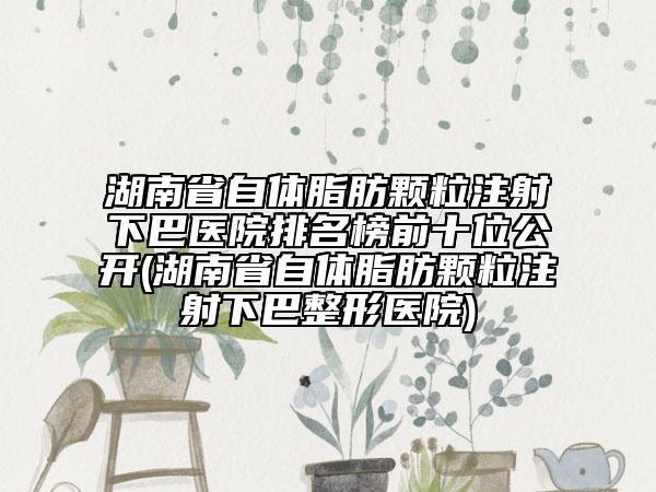 湖南省自体脂肪颗粒注射下巴医院排名榜前十位公开(湖南省自体脂肪颗粒注射下巴整形医院)