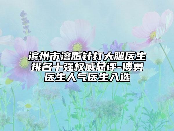 滨州市溶脂针打大腿医生排名十强权威总评-傅勇医生人气医生入选