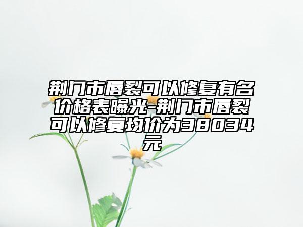 荆门市唇裂可以修复有名价格表曝光-荆门市唇裂可以修复均价为38034元