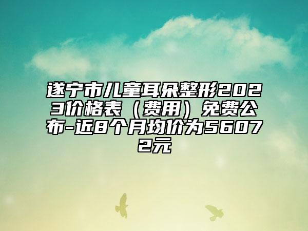 遂宁市儿童耳朵整形2023价格表（费用）免费公布-近8个月均价为56072元