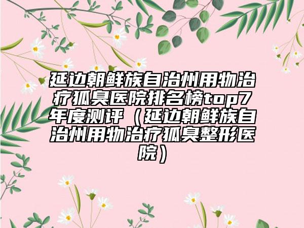 延边朝鲜族自治州用物治疗狐臭医院排名榜top7年度测评（延边朝鲜族自治州用物治疗狐臭整形医院）