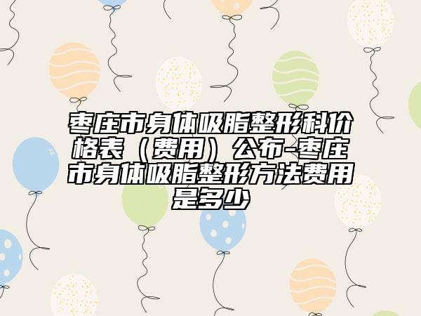 枣庄市身体吸脂整形科价格表（费用）公布-枣庄市身体吸脂整形方法费用是多少