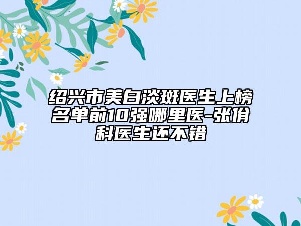 绍兴市美白淡斑医生上榜名单前10强哪里医-张佾科医生还不错