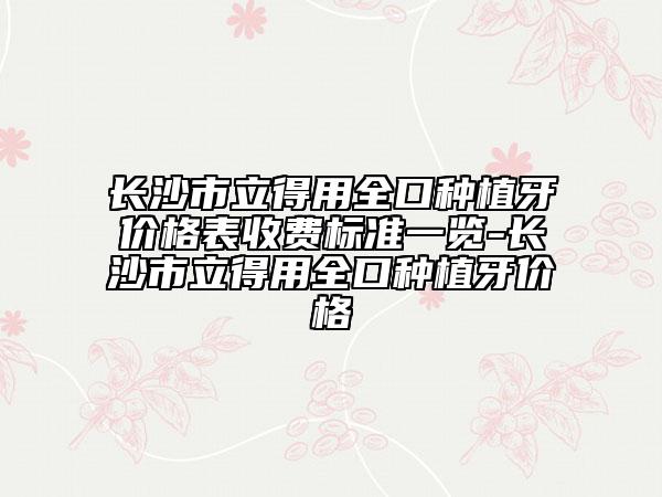 长沙市立得用全口种植牙价格表收费标准一览-长沙市立得用全口种植牙价格