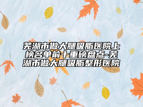 芜湖市做大腿吸脂医院上榜名单前十重磅盘点-芜湖市做大腿吸脂整形医院