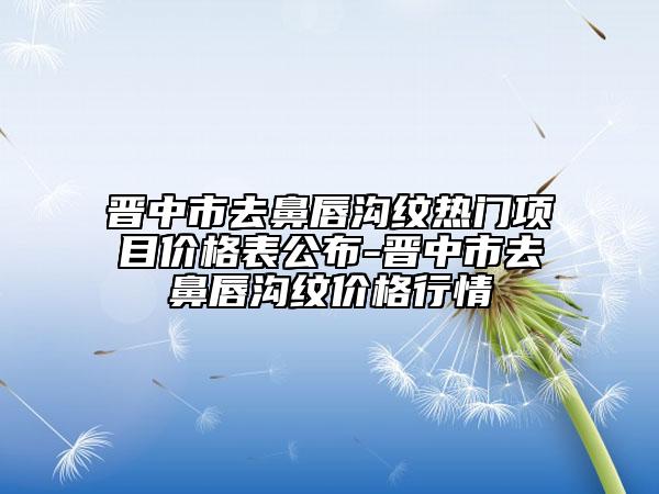 晋中市去鼻唇沟纹热门项目价格表公布-晋中市去鼻唇沟纹价格行情