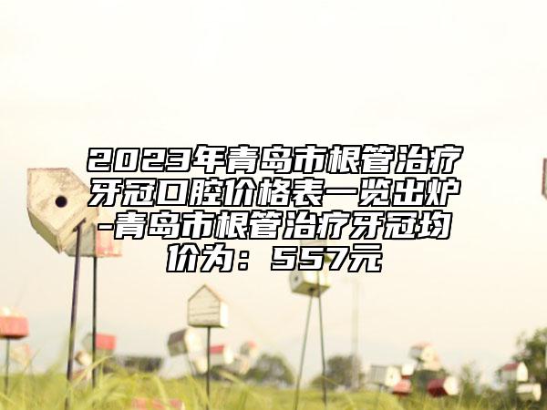 2023年青岛市根管治疗牙冠口腔价格表一览出炉-青岛市根管治疗牙冠均价为：557元