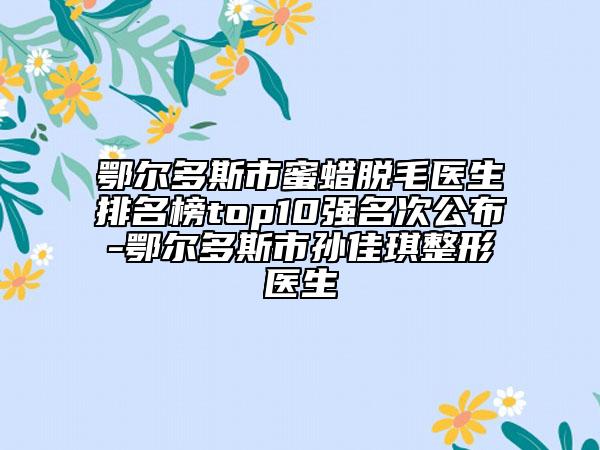 鄂尔多斯市蜜蜡脱毛医生排名榜top10强名次公布-鄂尔多斯市孙佳琪整形医生