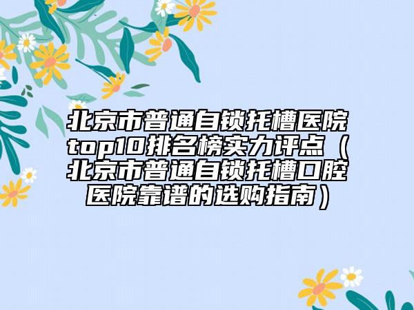 北京市普通自锁托槽医院top10排名榜实力评点（北京市普通自锁托槽口腔医院靠谱的选购指南）