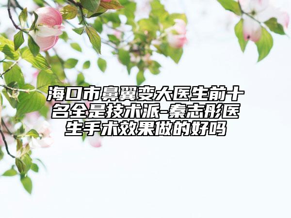 海口市鼻翼变大医生前十名全是技术派-秦志彤医生手术效果做的好吗