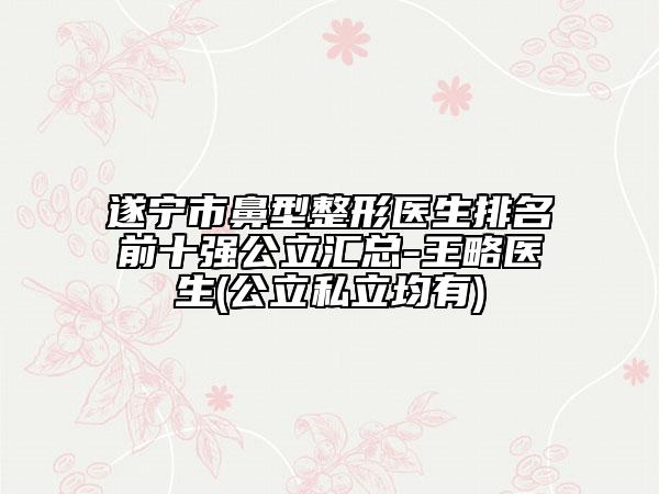 遂宁市鼻型整形医生排名前十强公立汇总-王略医生(公立私立均有)