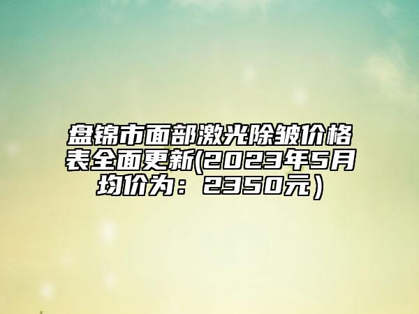 盘锦市面部激光除皱价格表全面更新(2023年5月均价为：2350元）