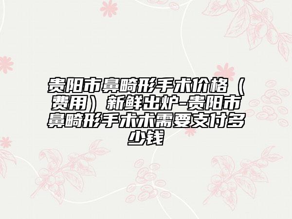 贵阳市鼻畸形手术价格（费用）新鲜出炉-贵阳市鼻畸形手术术需要支付多少钱