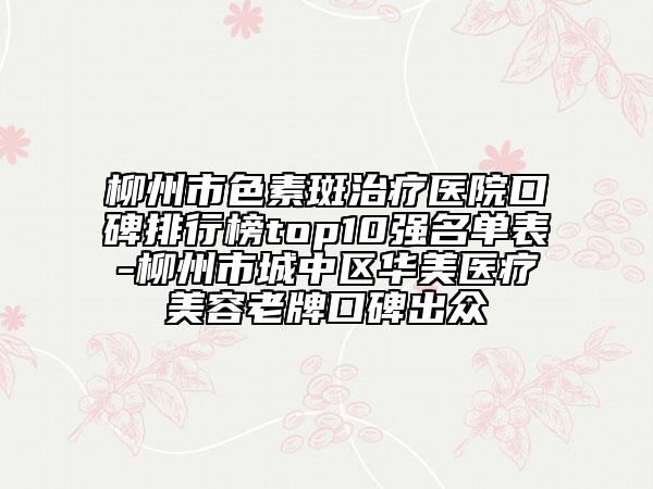 柳州市色素斑治疗医院口碑排行榜top10强名单表-柳州市城中区华美医疗美容老牌口碑出众