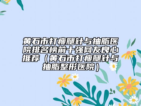 黄石市打瘦腿针与抽脂医院排名榜前十强网友良心推荐（黄石市打瘦腿针与抽脂整形医院）