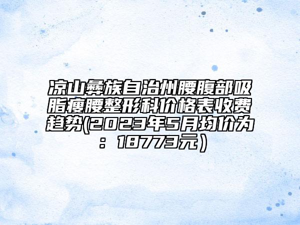 凉山彝族自治州腰腹部吸脂瘦腰整形科价格表收费趋势(2023年5月均价为：18773元）