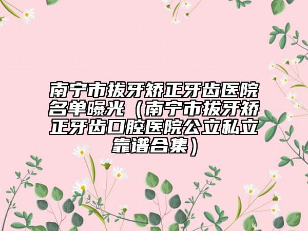 南宁市拔牙矫正牙齿医院名单曝光（南宁市拔牙矫正牙齿口腔医院公立私立靠谱合集）