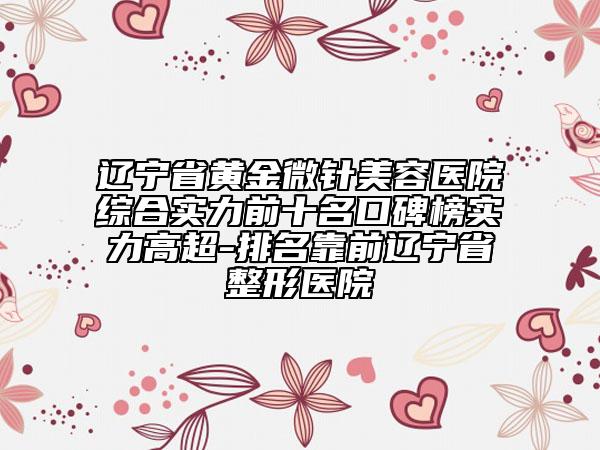 辽宁省黄金微针美容医院综合实力前十名口碑榜实力高超-排名靠前辽宁省整形医院